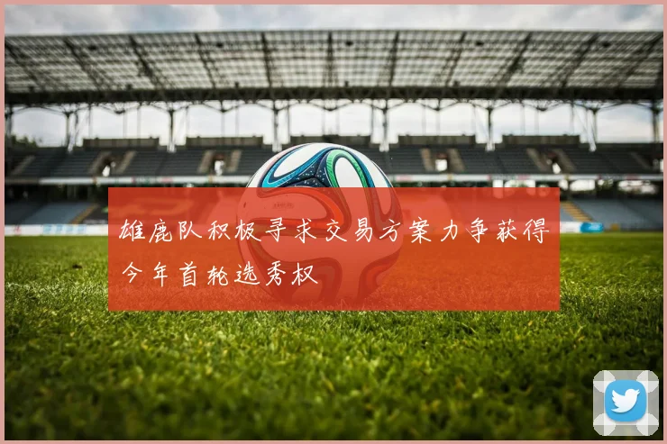 雄鹿队积极寻求交易方案力争获得今年首轮选秀权