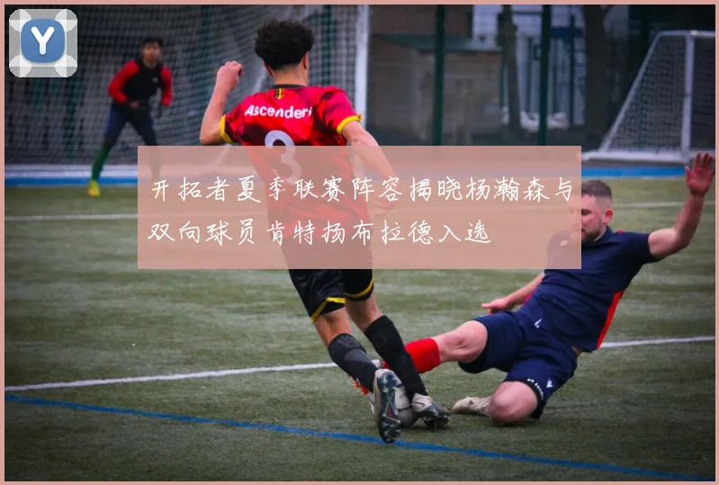 开拓者夏季联赛阵容揭晓杨瀚森与双向球员肯特扬布拉德入选