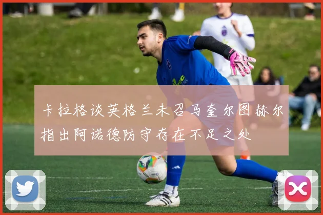 卡拉格谈英格兰未召马奎尔图赫尔指出阿诺德防守存在不足之处