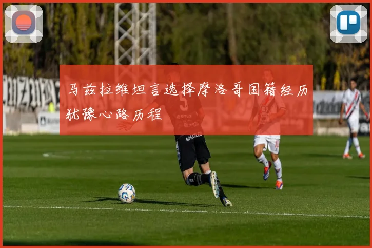马兹拉维坦言选择摩洛哥国籍经历犹豫心路历程