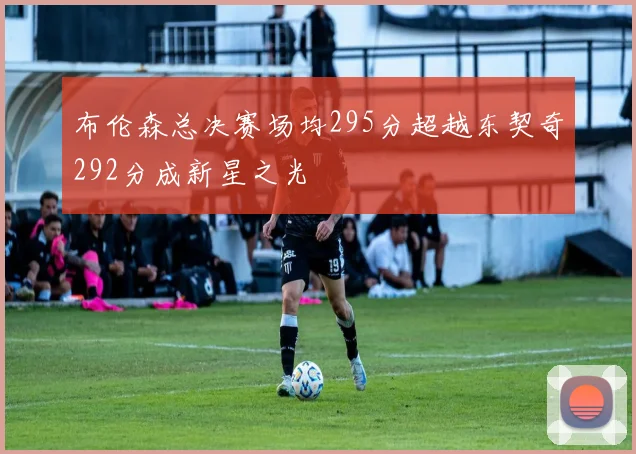 布伦森总决赛场均295分超越东契奇292分成新星之光