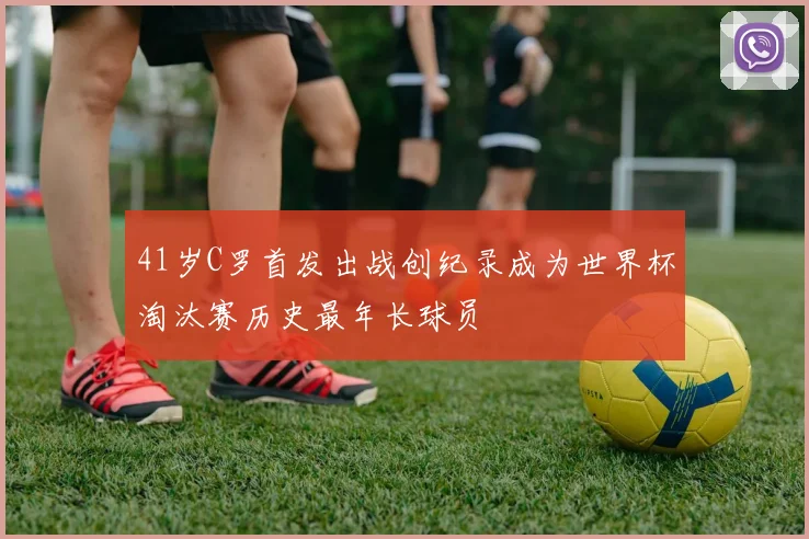 41岁C罗首发出战创纪录成为世界杯淘汰赛历史最年长球员