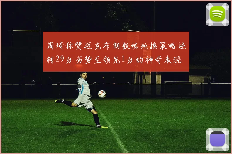 周琦称赞迈克布朗教练轮换策略逆转29分劣势至领先1分的神奇表现