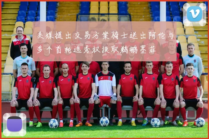 美媒提出交易方案骑士送出阿伦与多个首轮选秀权换取鹈鹕墨菲