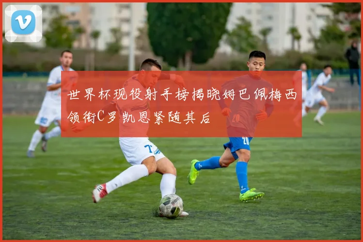 世界杯现役射手榜揭晓姆巴佩梅西领衔C罗凯恩紧随其后