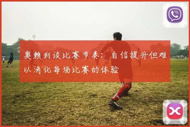 奥赖利谈比赛节奏：自信提升但难以消化每场比赛的体验