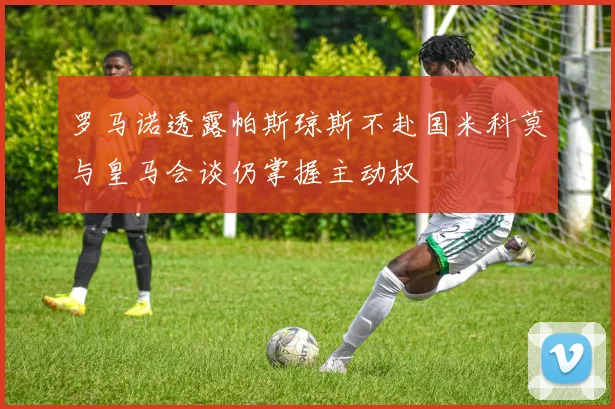 罗马诺透露帕斯琼斯不赴国米科莫与皇马会谈仍掌握主动权