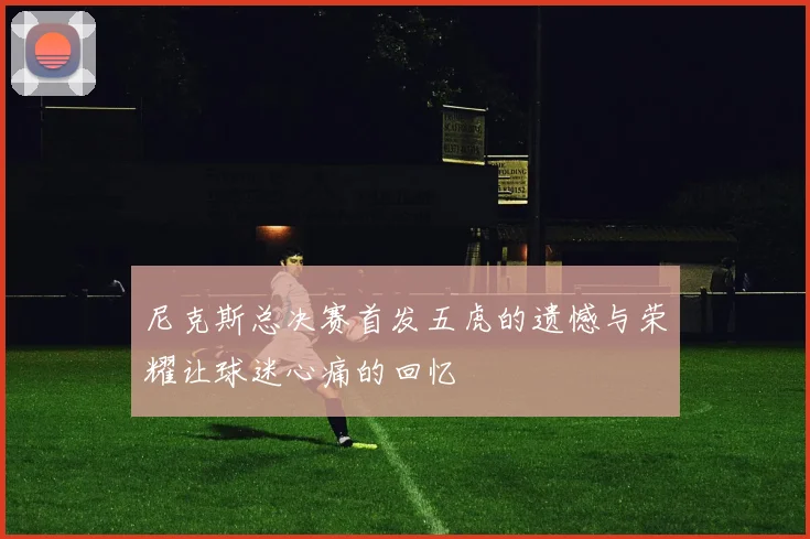 尼克斯总决赛首发五虎的遗憾与荣耀让球迷心痛的回忆