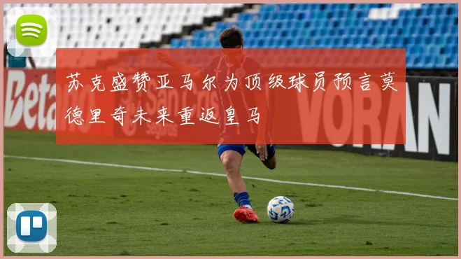 苏克盛赞亚马尔为顶级球员预言莫德里奇未来重返皇马